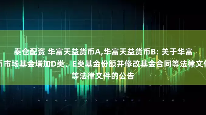 泰仓配资 华富天益货币A,华富天益货币B: 关于华富天益货币市场基金增加D类、E类基金份额并修改基金合同等法律文件的公告