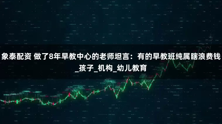 象泰配资 做了8年早教中心的老师坦言：有的早教班纯属瞎浪费钱_孩子_机构_幼儿教育