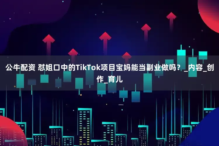 公牛配资 怼姐口中的TikTok项目宝妈能当副业做吗？_内容_创作_育儿