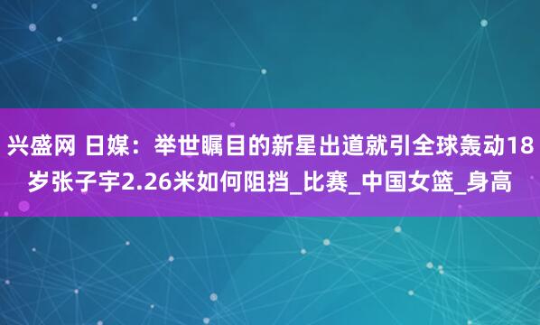 兴盛网 日媒：举世瞩目的新星出道就引全球轰动18岁张子宇2.26米如何阻挡_比赛_中国女篮_身高