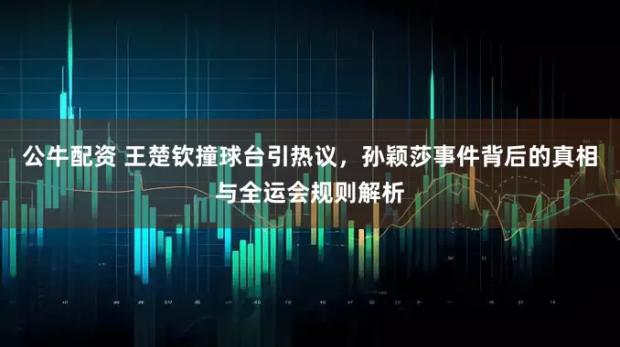 公牛配资 王楚钦撞球台引热议，孙颖莎事件背后的真相与全运会规则解析