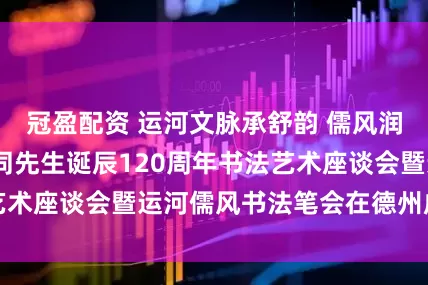 冠盈配资 运河文脉承舒韵 儒风润业启新程——舒同先生诞辰120周年书法艺术座谈会暨运河儒风书法笔会在德州成功举办